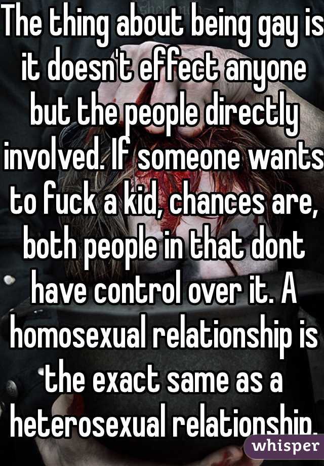 The thing about being gay is it doesn't effect anyone but the people directly involved. If someone wants to fuck a kid, chances are, both people in that dont have control over it. A homosexual relationship is the exact same as a heterosexual relationship.