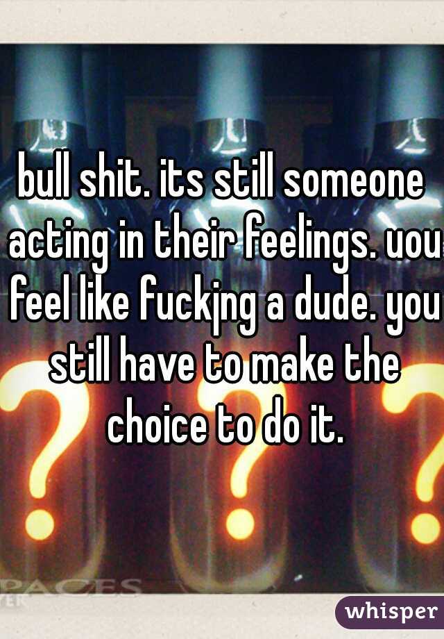 bull shit. its still someone acting in their feelings. uou feel like fuckjng a dude. you still have to make the choice to do it.