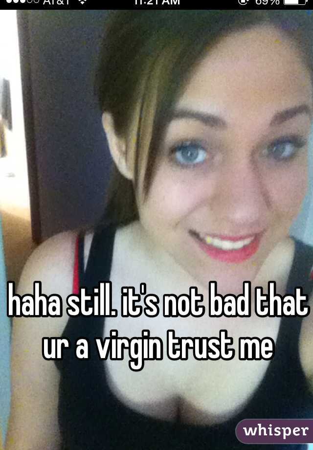 haha still. it's not bad that ur a virgin trust me 
