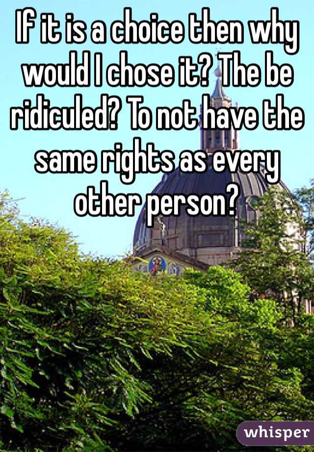 If it is a choice then why would I chose it? The be ridiculed? To not have the same rights as every other person? 