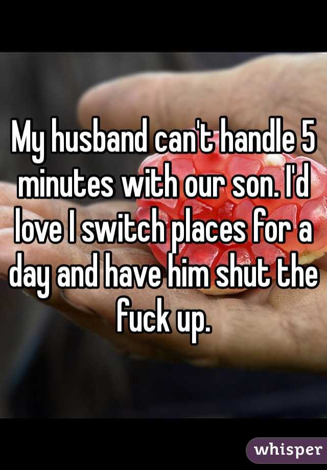 My husband can't handle 5 minutes with our son. I'd love I switch places for a day and have him shut the fuck up. 