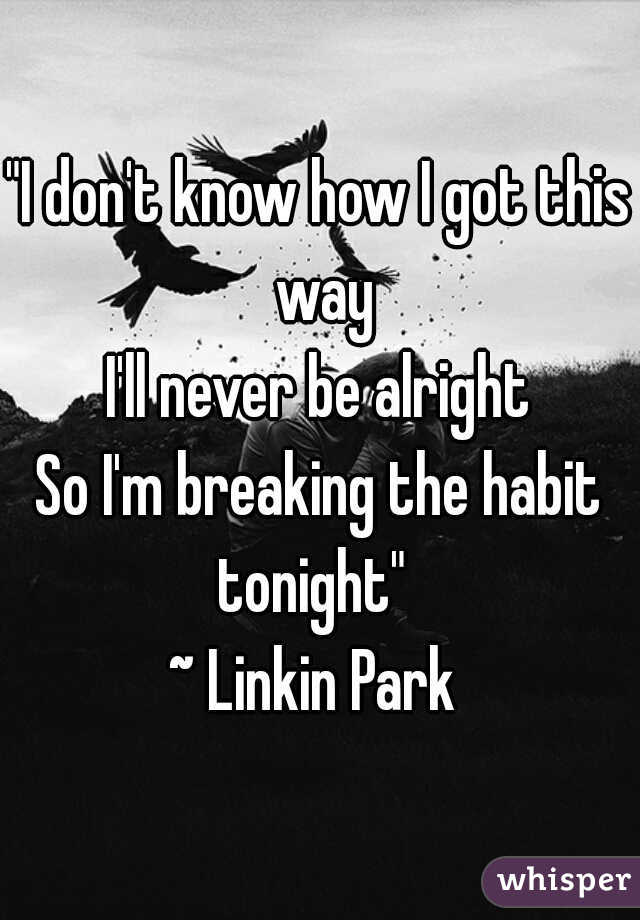 "I don't know how I got this way
I'll never be alright
So I'm breaking the habit
tonight" 
~ Linkin Park 