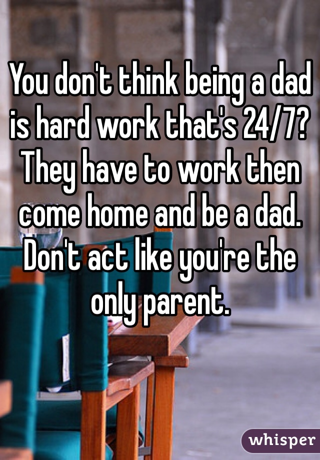 You don't think being a dad is hard work that's 24/7? They have to work then come home and be a dad. Don't act like you're the only parent.