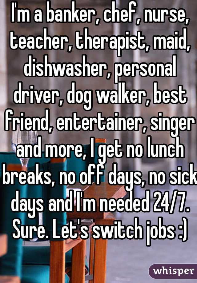 I'm a banker, chef, nurse, teacher, therapist, maid, dishwasher, personal driver, dog walker, best friend, entertainer, singer and more, I get no lunch breaks, no off days, no sick days and I'm needed 24/7. Sure. Let's switch jobs :) 