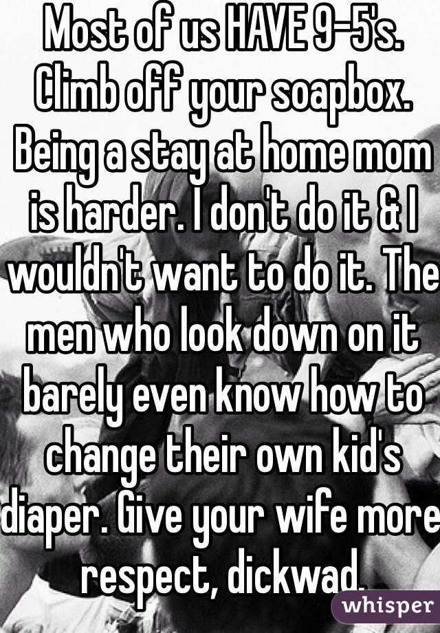 Most of us HAVE 9-5's. Climb off your soapbox. Being a stay at home mom is harder. I don't do it & I wouldn't want to do it. The men who look down on it barely even know how to change their own kid's diaper. Give your wife more respect, dickwad.