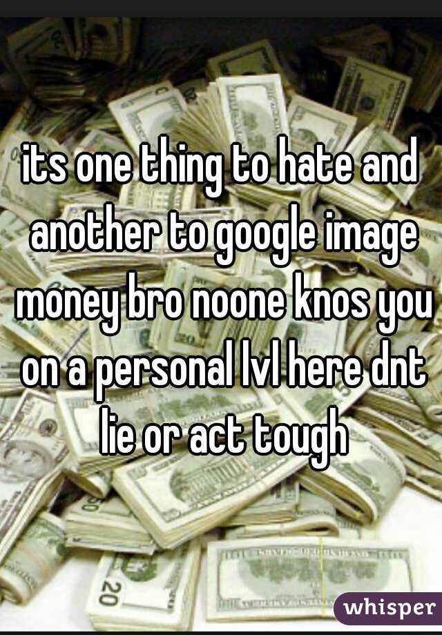 its one thing to hate and another to google image money bro noone knos you on a personal lvl here dnt lie or act tough