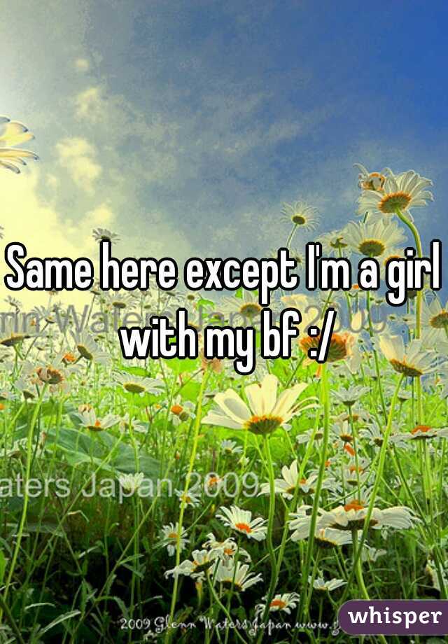 Same here except I'm a girl with my bf :/