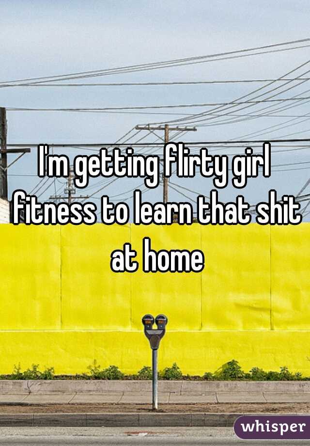 I'm getting flirty girl fitness to learn that shit at home