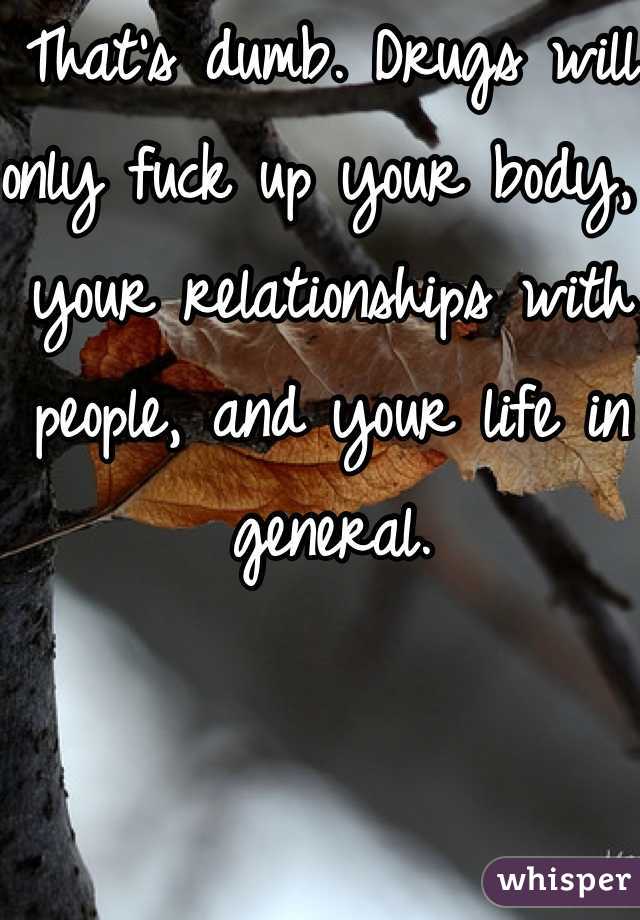 That's dumb. Drugs will only fuck up your body, your relationships with people, and your life in general. 