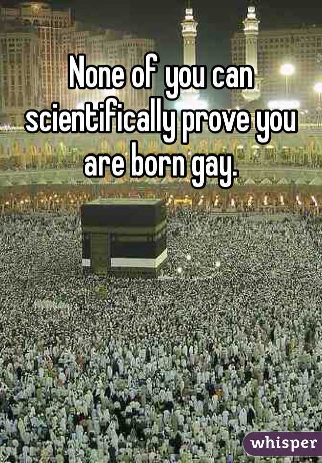 None of you can scientifically prove you are born gay. 