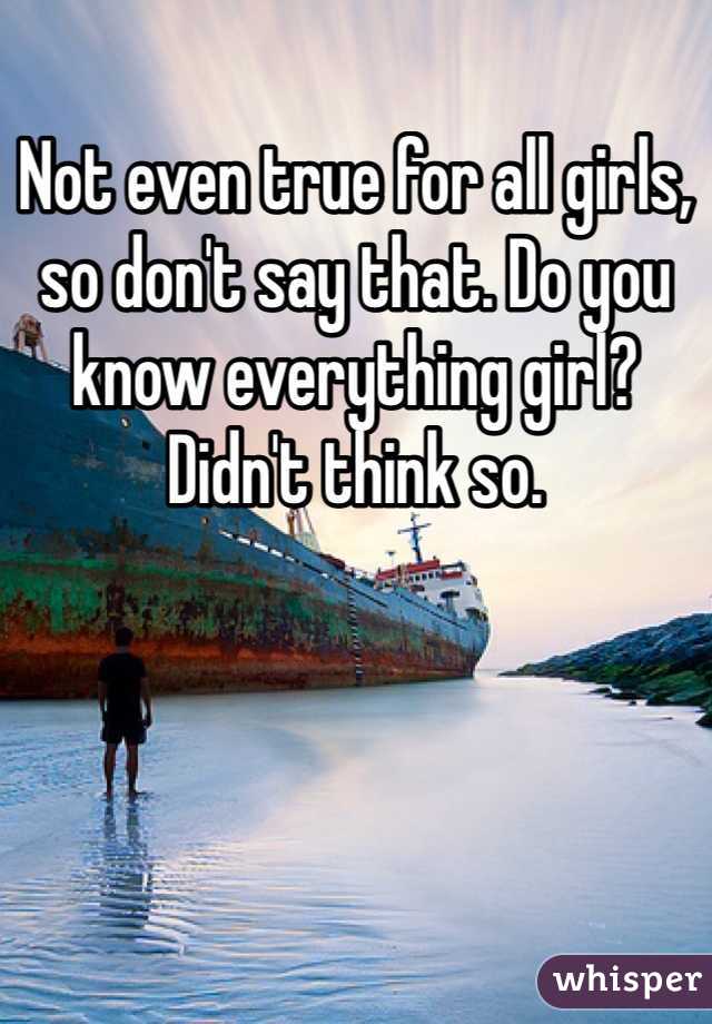 Not even true for all girls, so don't say that. Do you know everything girl? Didn't think so. 