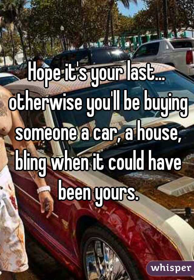 Hope it's your last... otherwise you'll be buying someone a car, a house, bling when it could have been yours.