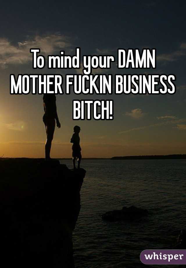 To mind your DAMN MOTHER FUCKIN BUSINESS BITCH!