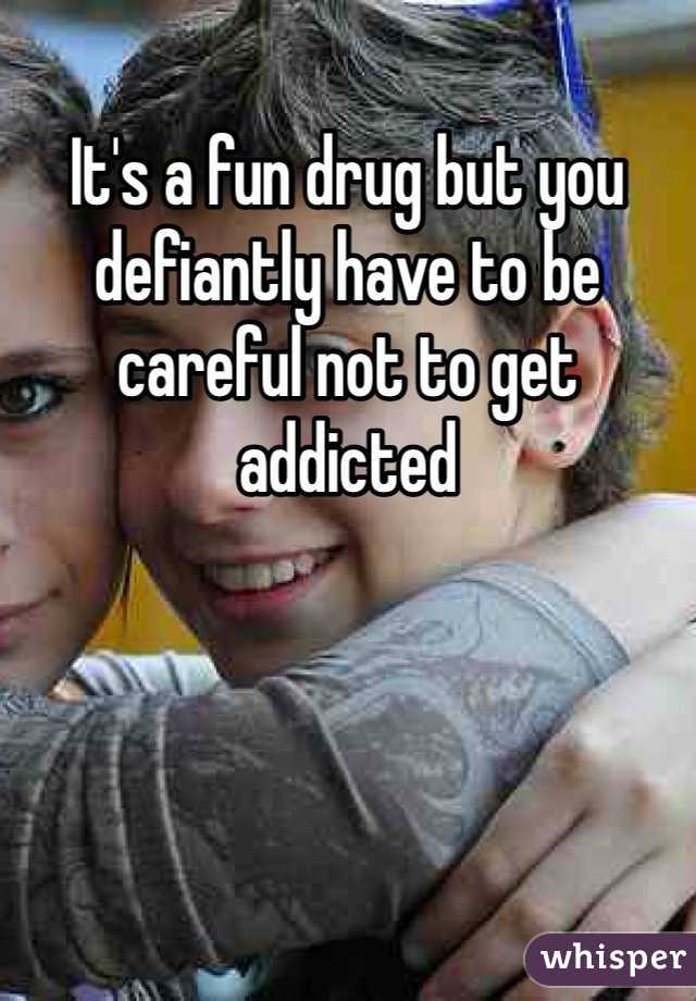 It's a fun drug but you defiantly have to be careful not to get addicted  
