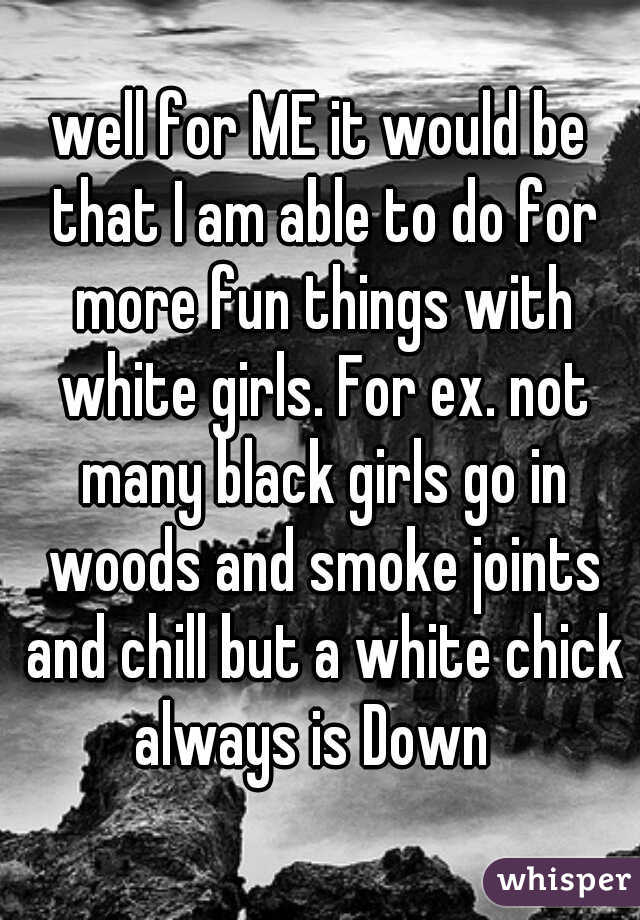 well for ME it would be that I am able to do for more fun things with white girls. For ex. not many black girls go in woods and smoke joints and chill but a white chick always is Down  