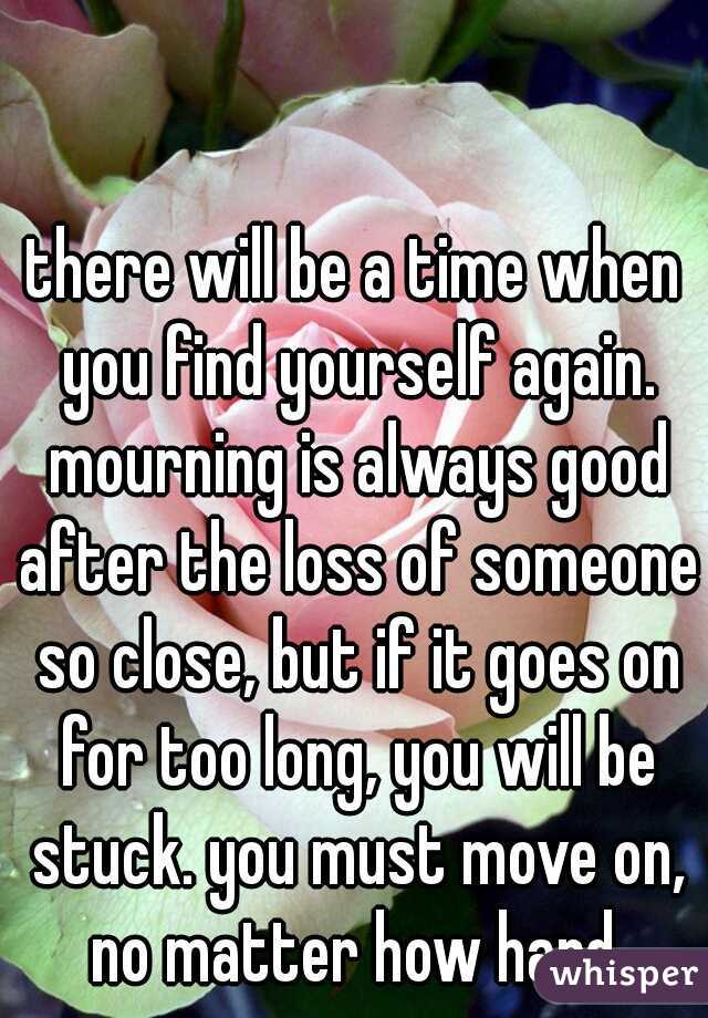 there will be a time when you find yourself again. mourning is always good after the loss of someone so close, but if it goes on for too long, you will be stuck. you must move on, no matter how hard.