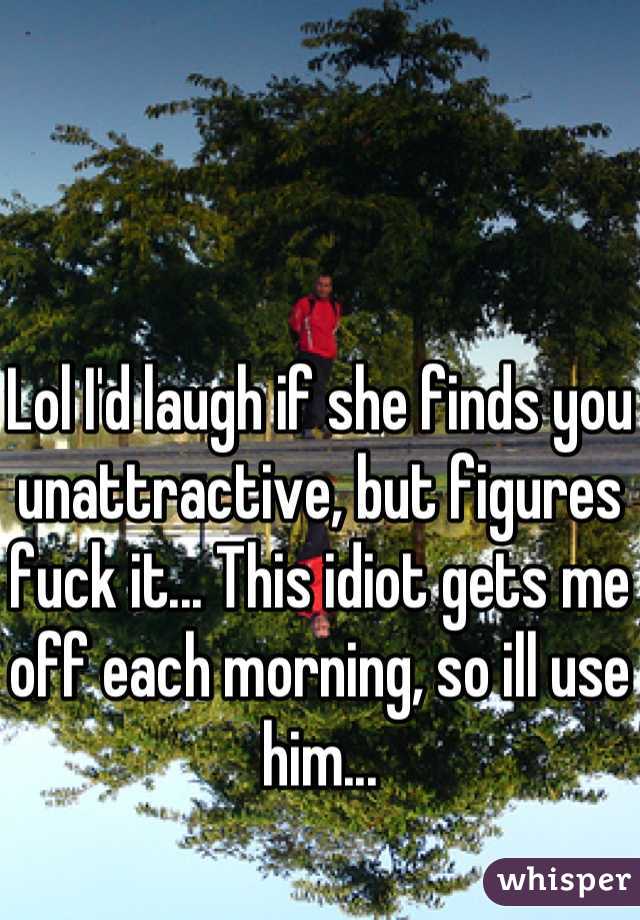 Lol I'd laugh if she finds you unattractive, but figures fuck it... This idiot gets me off each morning, so ill use him...
