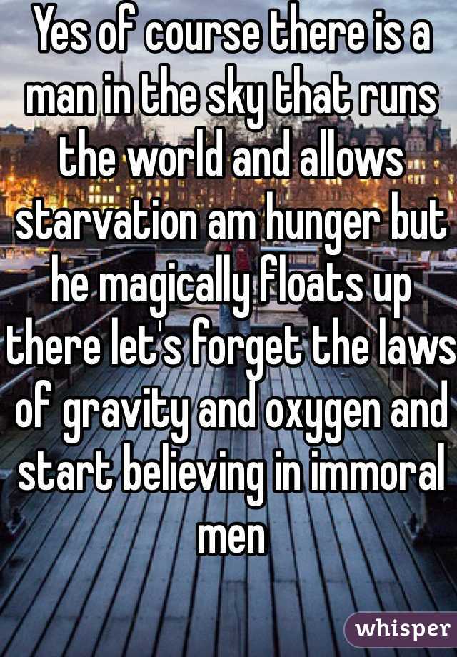 Yes of course there is a man in the sky that runs the world and allows starvation am hunger but he magically floats up there let's forget the laws of gravity and oxygen and start believing in immoral men