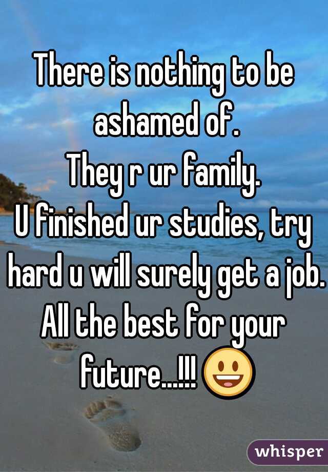 There is nothing to be ashamed of.
They r ur family.
U finished ur studies, try hard u will surely get a job.
All the best for your future...!!! 😃 