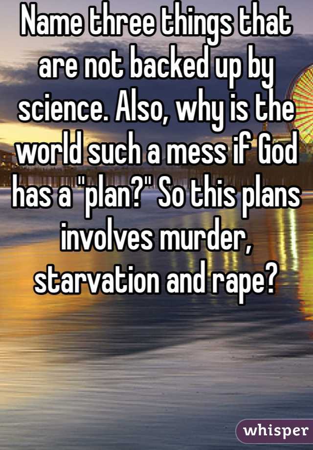 Name three things that are not backed up by science. Also, why is the world such a mess if God has a "plan?" So this plans involves murder, starvation and rape?