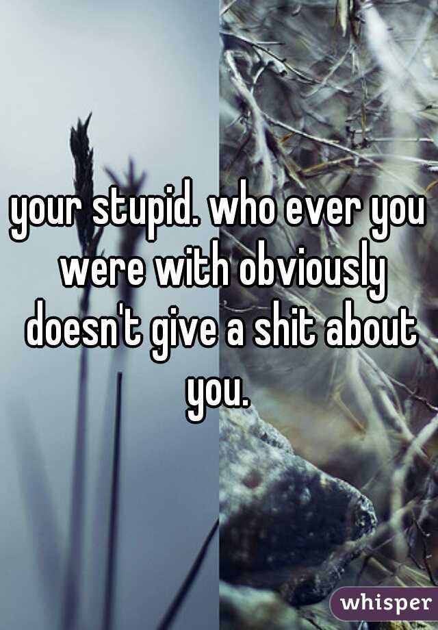 your stupid. who ever you were with obviously doesn't give a shit about you. 