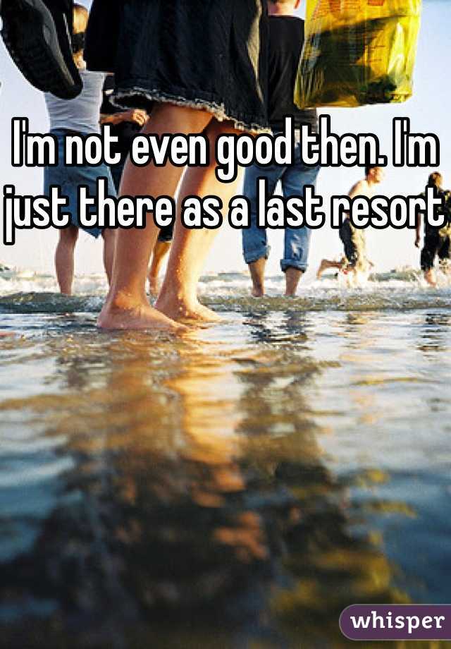 I'm not even good then. I'm just there as a last resort