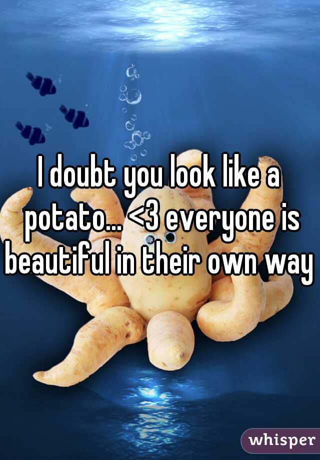 I doubt you look like a potato... <3 everyone is beautiful in their own way 