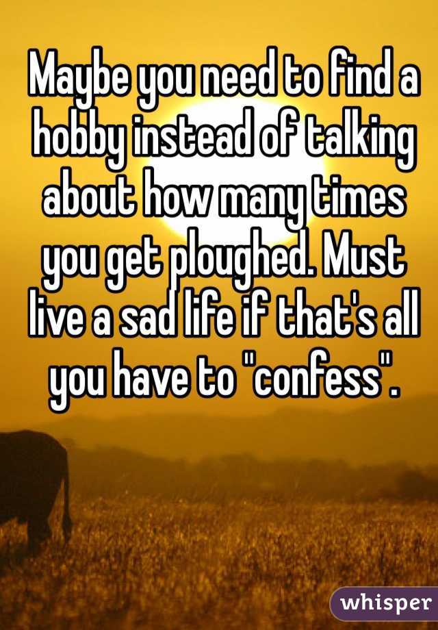 Maybe you need to find a hobby instead of talking about how many times you get ploughed. Must live a sad life if that's all you have to "confess". 