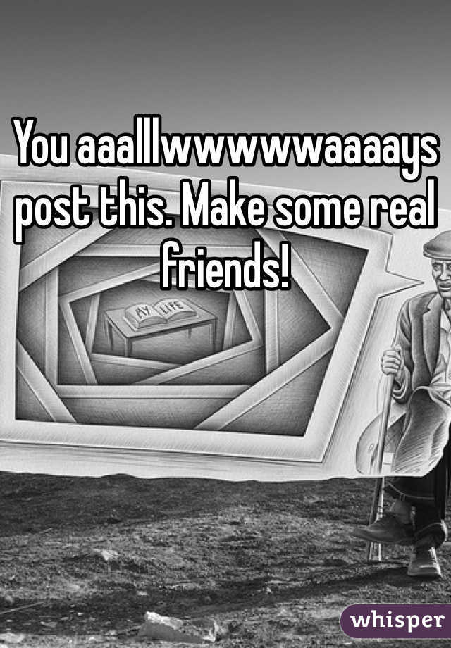 You aaalllwwwwwaaaays post this. Make some real friends!