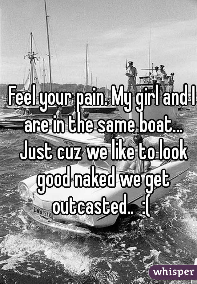 Feel your pain. My girl and I are in the same boat... Just cuz we like to look good naked we get outcasted..  :( 