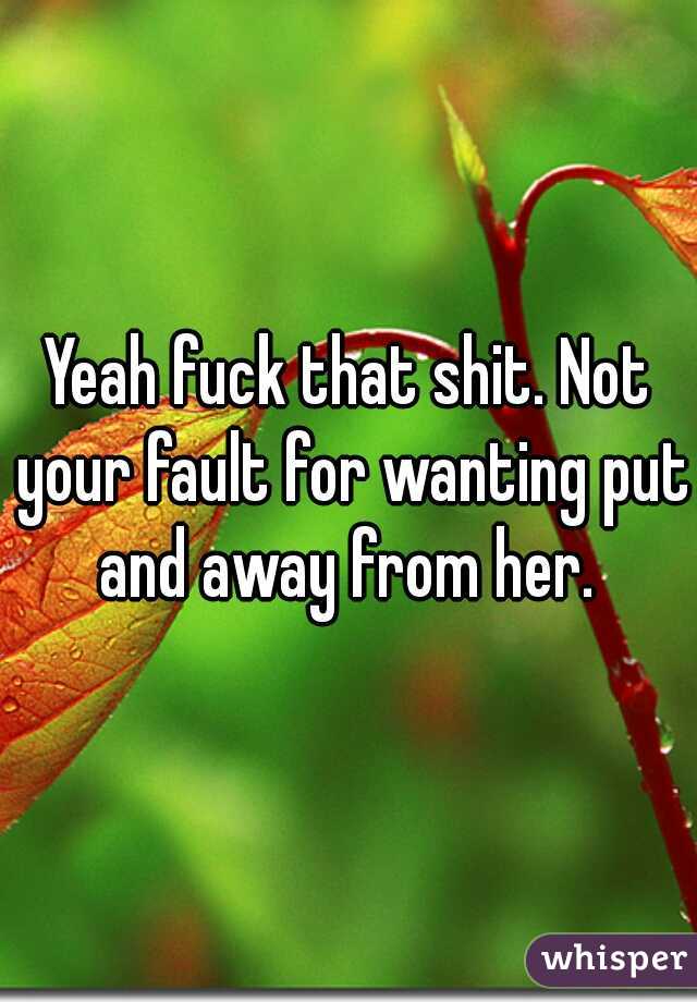Yeah fuck that shit. Not your fault for wanting put and away from her. 