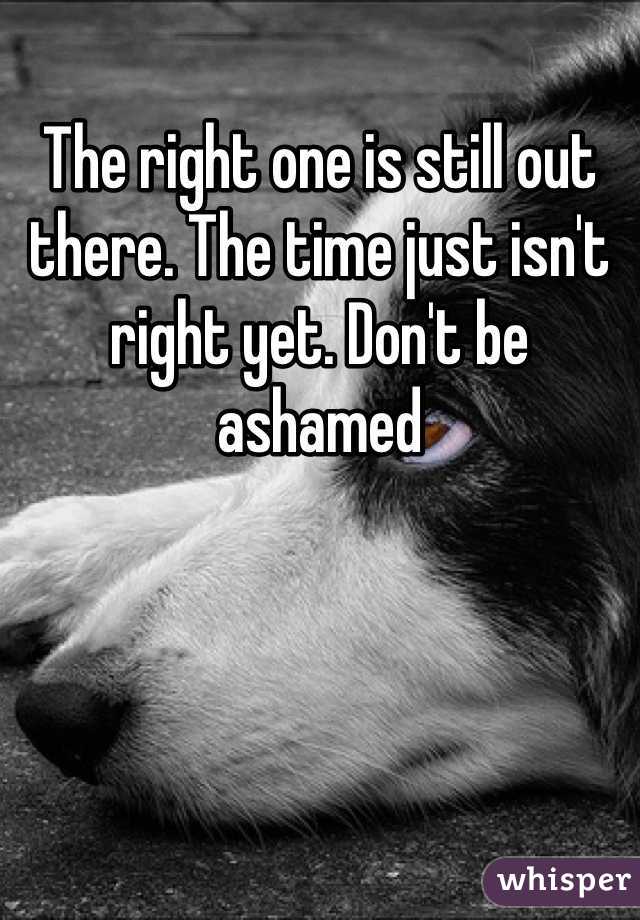 The right one is still out there. The time just isn't right yet. Don't be ashamed