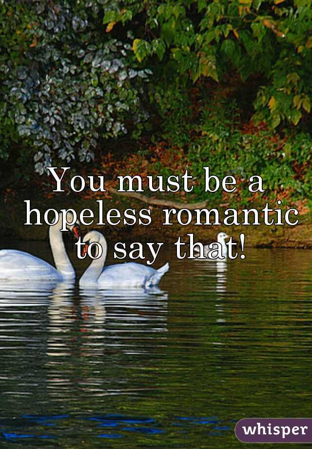 You must be a hopeless romantic to say that!
