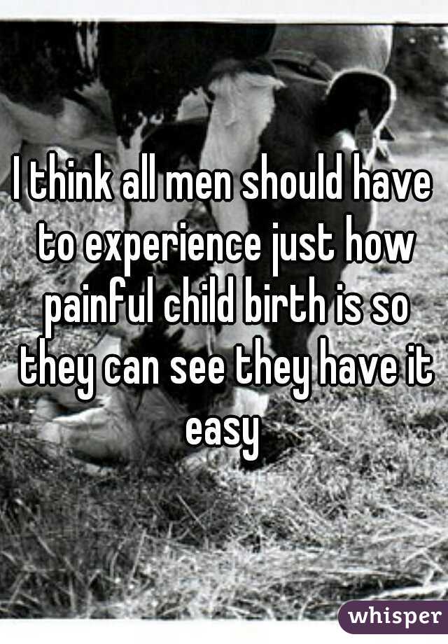 I think all men should have to experience just how painful child birth is so they can see they have it easy 