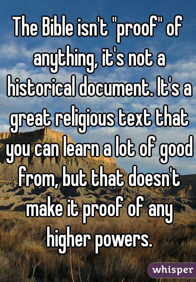 The Bible isn't "proof" of anything, it's not a historical document. It's a great religious text that you can learn a lot of good from, but that doesn't make it proof of any higher powers.