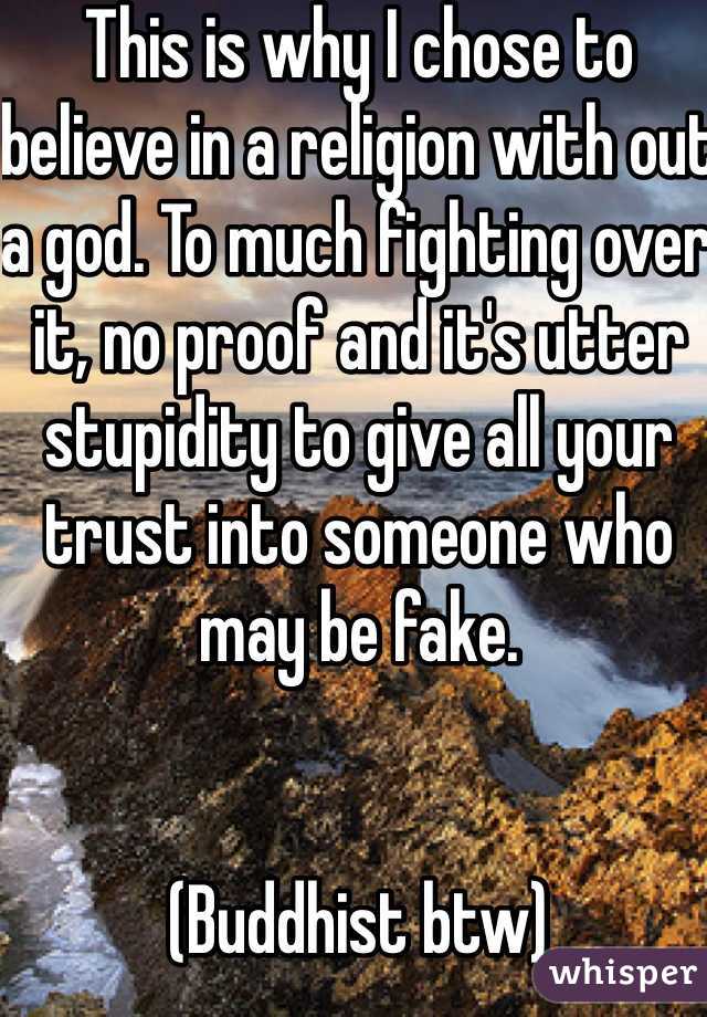 This is why I chose to believe in a religion with out a god. To much fighting over it, no proof and it's utter stupidity to give all your trust into someone who may be fake. 


(Buddhist btw)