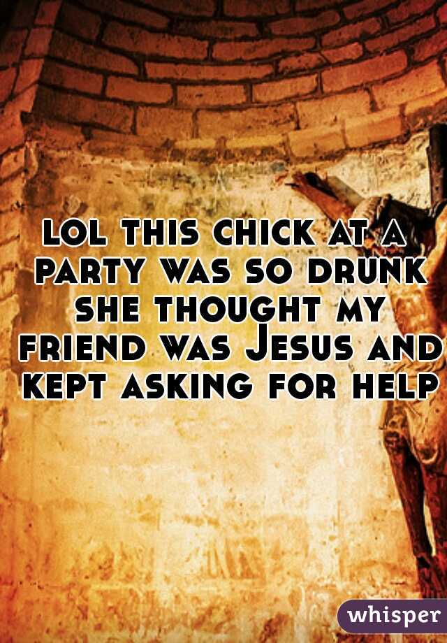 lol this chick at a party was so drunk she thought my friend was Jesus and kept asking for help