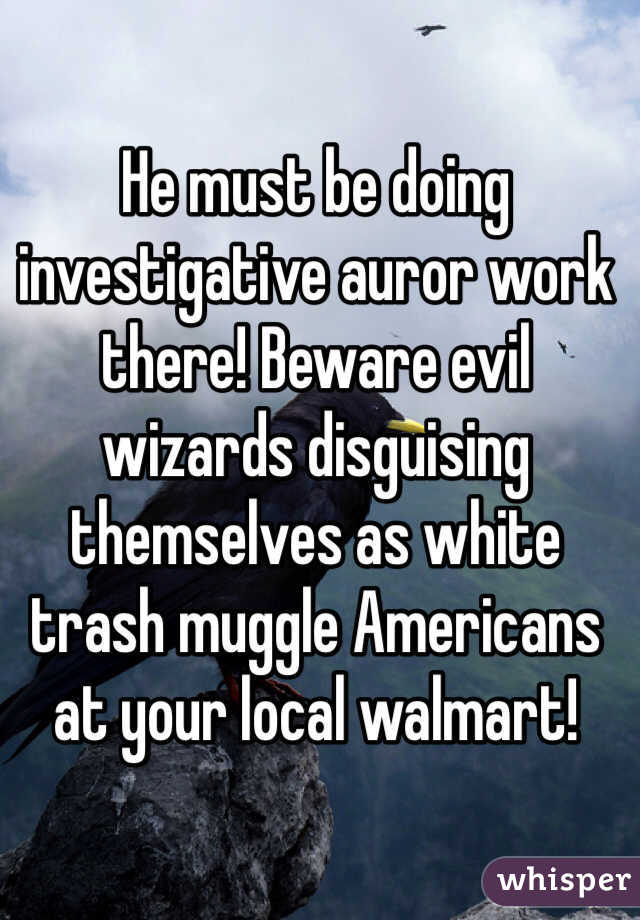 He must be doing investigative auror work there! Beware evil wizards disguising themselves as white trash muggle Americans at your local walmart!