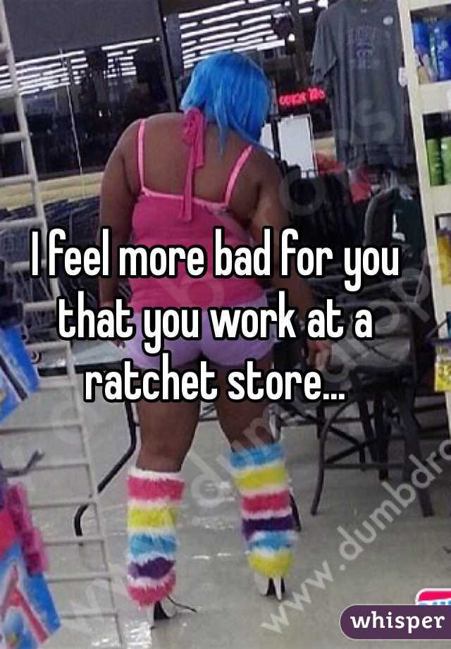I feel more bad for you that you work at a ratchet store...