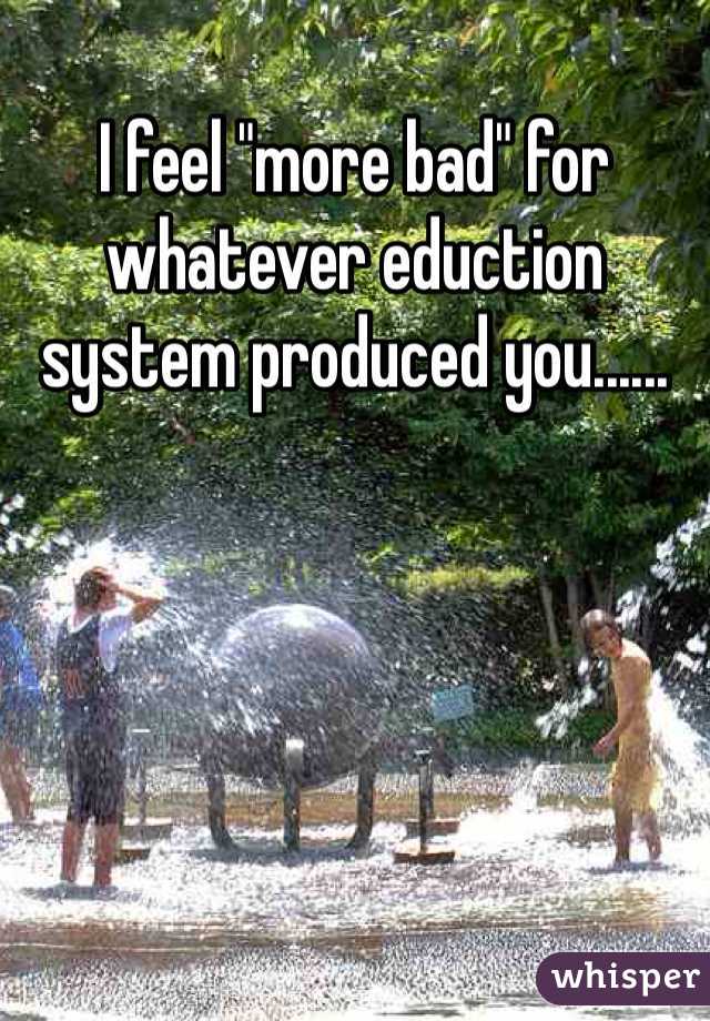 I feel "more bad" for whatever eduction system produced you......