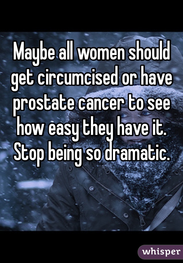 Maybe all women should get circumcised or have prostate cancer to see how easy they have it. 
Stop being so dramatic.