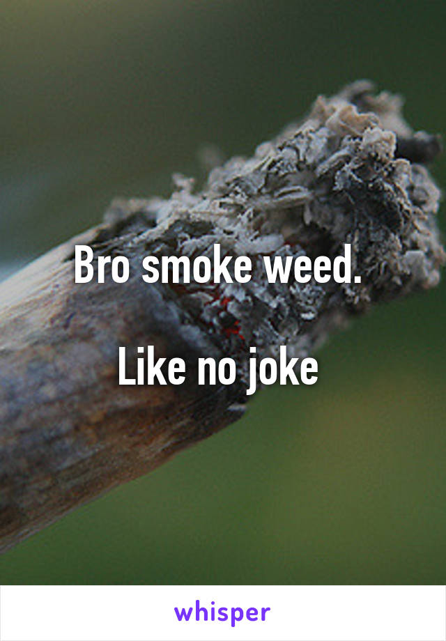 Bro smoke weed. 

Like no joke 