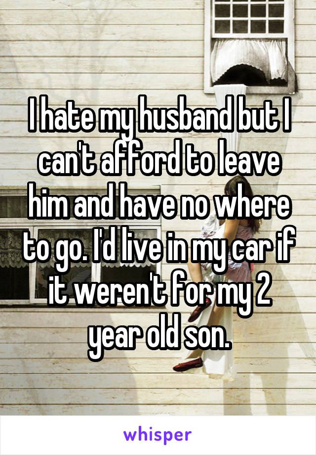 I hate my husband but I can't afford to leave him and have no where to go. I'd live in my car if it weren't for my 2 year old son.