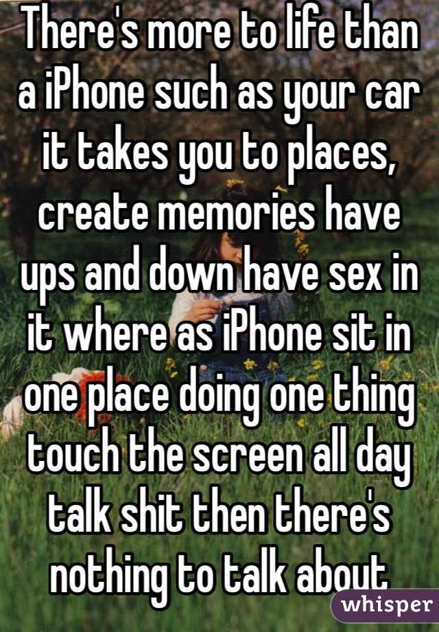 There's more to life than a iPhone such as your car it takes you to places, create memories have ups and down have sex in it where as iPhone sit in one place doing one thing touch the screen all day talk shit then there's nothing to talk about without it 