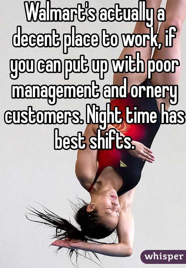 Walmart's actually a decent place to work, if you can put up with poor management and ornery customers. Night time has best shifts.
