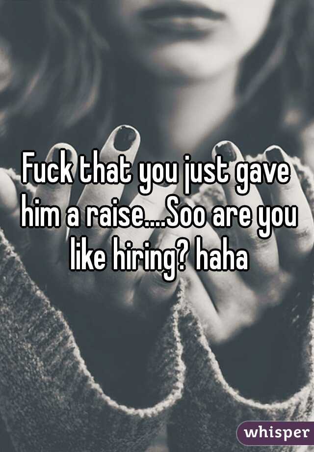 Fuck that you just gave him a raise....Soo are you like hiring? haha
