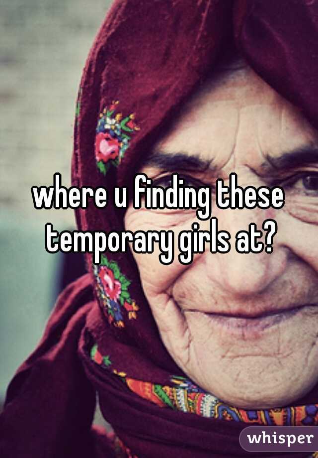 where u finding these temporary girls at?