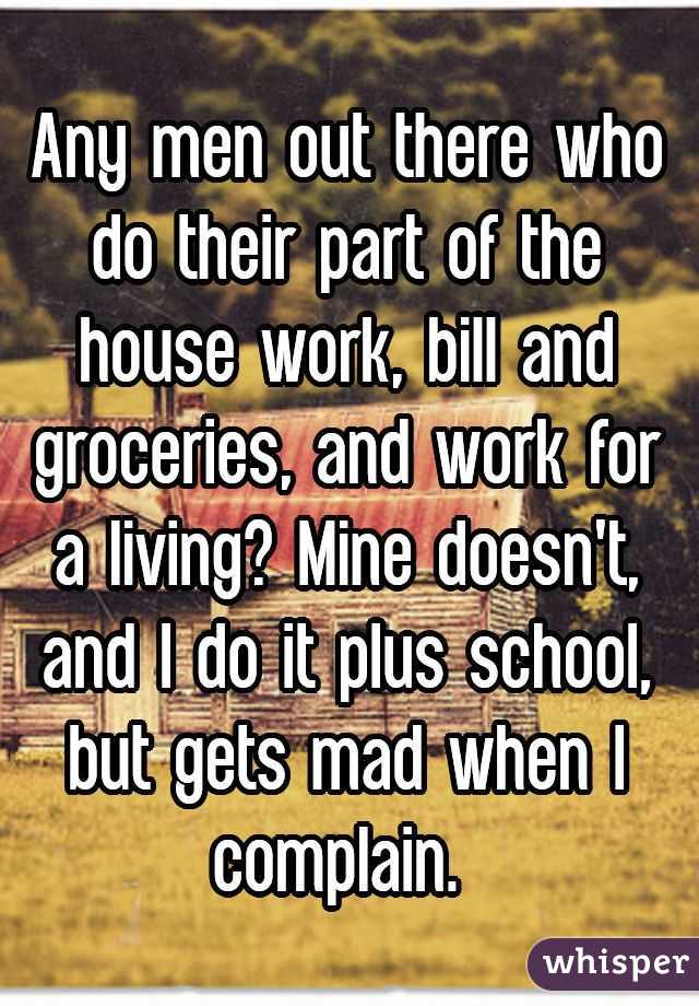 Any men out there who do their part of the house work, bill and groceries, and work for a living? Mine doesn't, and I do it plus school, but gets mad when I complain. 