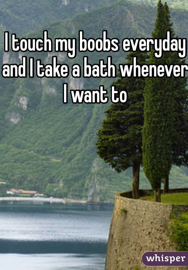 I touch my boobs everyday and I take a bath whenever I want to 