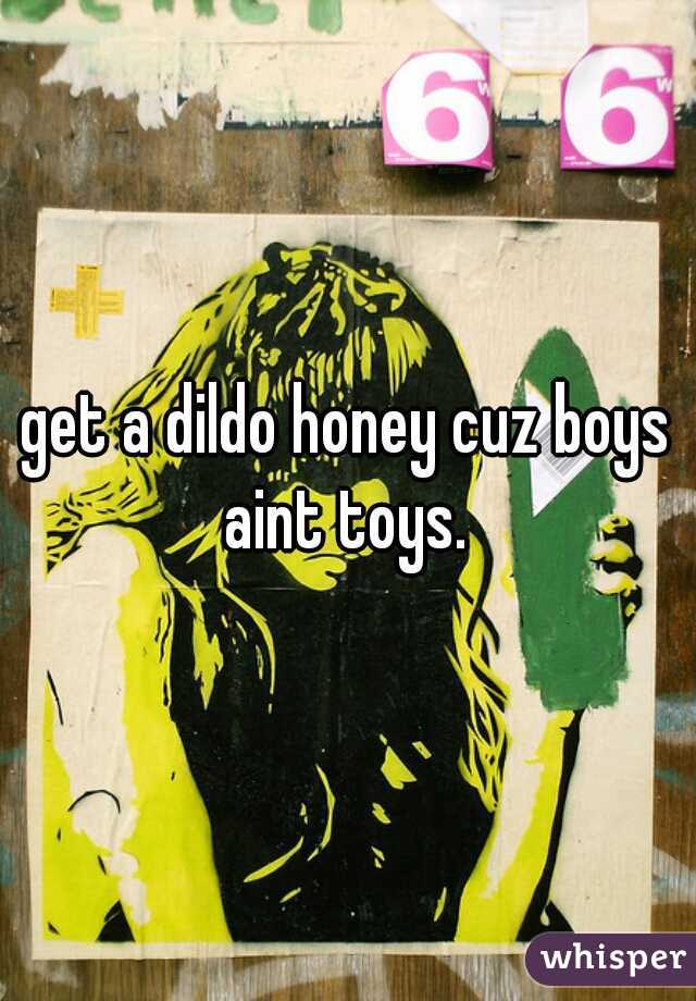 get a dildo honey cuz boys aint toys. 